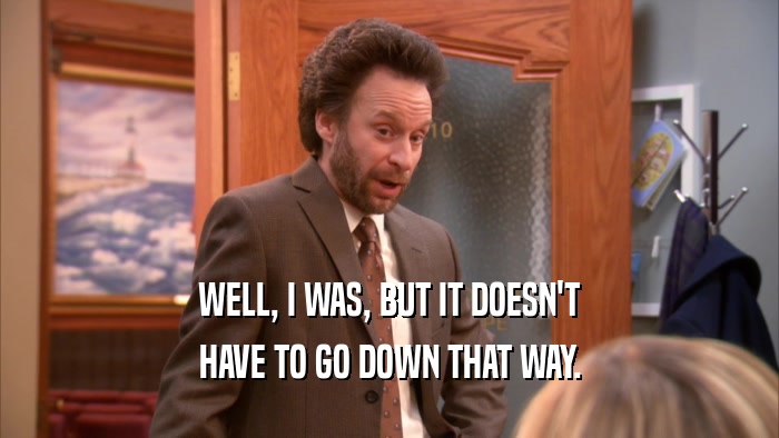 WELL, I WAS, BUT IT DOESN'T HAVE TO GO DOWN THAT WAY. 