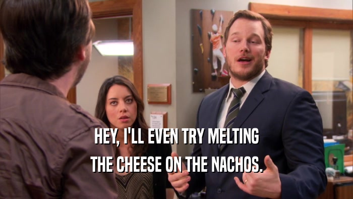 HEY, I'LL EVEN TRY MELTING THE CHEESE ON THE NACHOS. 