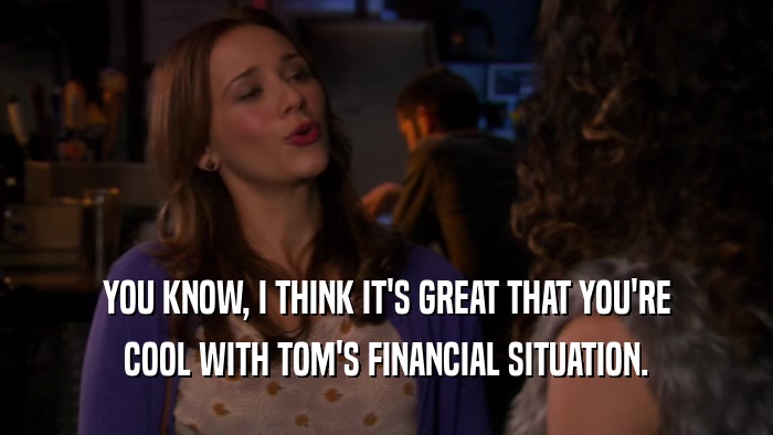 YOU KNOW, I THINK IT'S GREAT THAT YOU'RE COOL WITH TOM'S FINANCIAL SITUATION. 