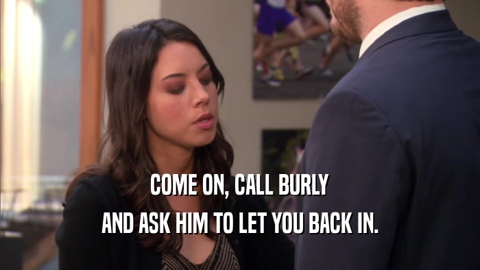 COME ON, CALL BURLY AND ASK HIM TO LET YOU BACK IN. 
