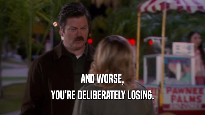 AND WORSE, YOU'RE DELIBERATELY LOSING. 