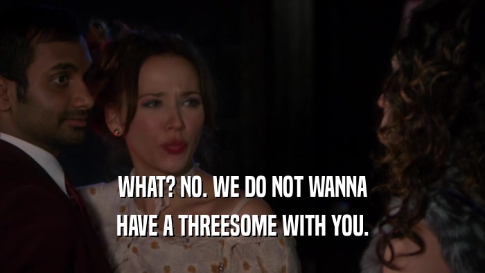 WHAT? NO. WE DO NOT WANNA HAVE A THREESOME WITH YOU. 