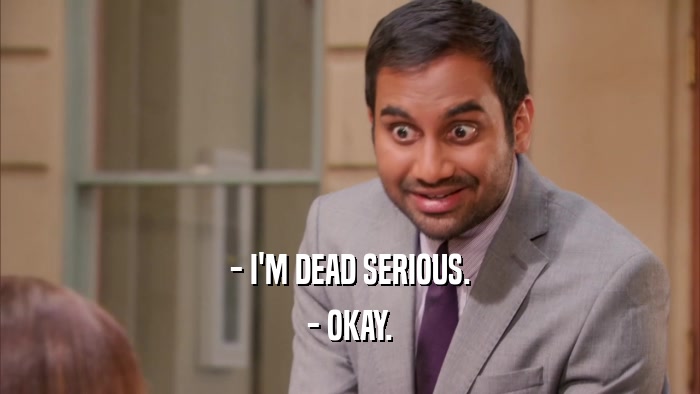 - I'M DEAD SERIOUS. - OKAY. 