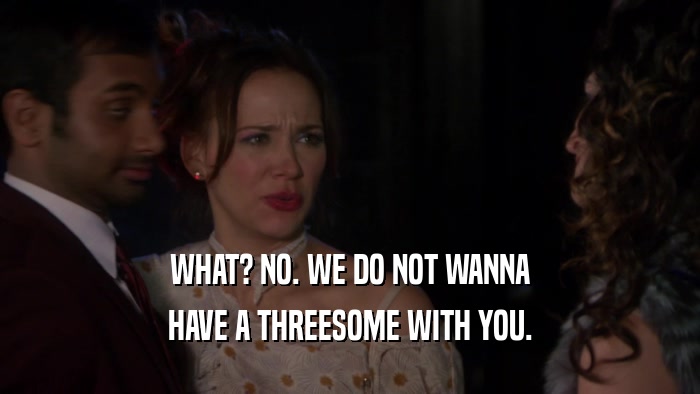 WHAT? NO. WE DO NOT WANNA HAVE A THREESOME WITH YOU. 