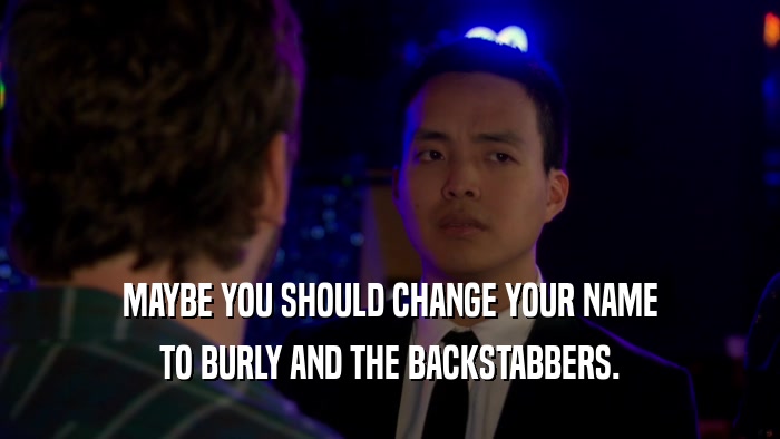 MAYBE YOU SHOULD CHANGE YOUR NAME TO BURLY AND THE BACKSTABBERS. 