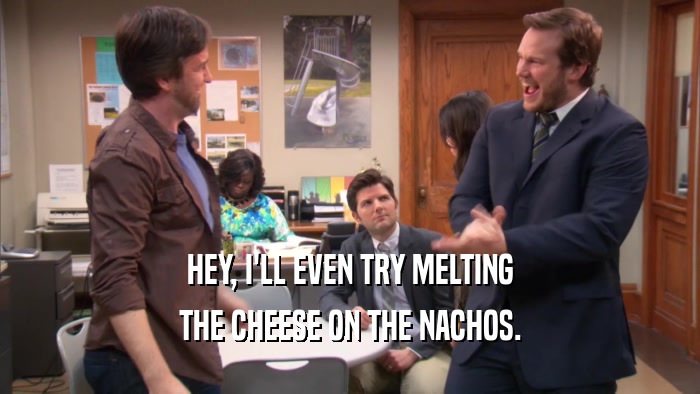 HEY, I'LL EVEN TRY MELTING THE CHEESE ON THE NACHOS. 