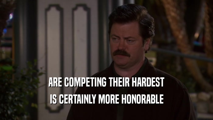 ARE COMPETING THEIR HARDEST IS CERTAINLY MORE HONORABLE 