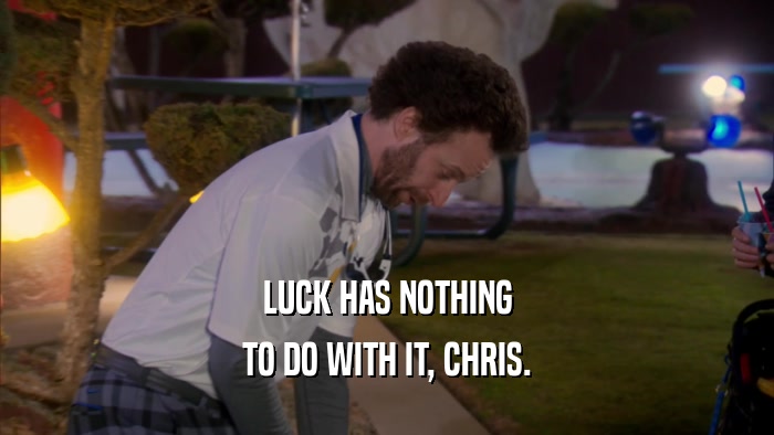 LUCK HAS NOTHING TO DO WITH IT, CHRIS. 