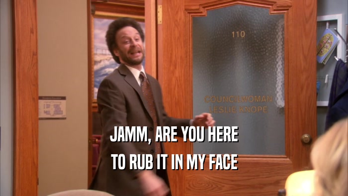JAMM, ARE YOU HERE TO RUB IT IN MY FACE 