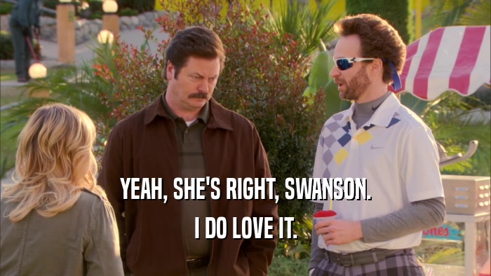 YEAH, SHE'S RIGHT, SWANSON. I DO LOVE IT. 