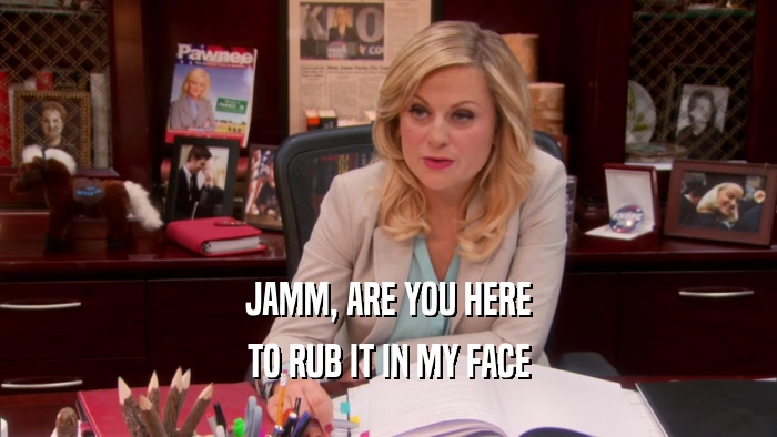 JAMM, ARE YOU HERE TO RUB IT IN MY FACE 