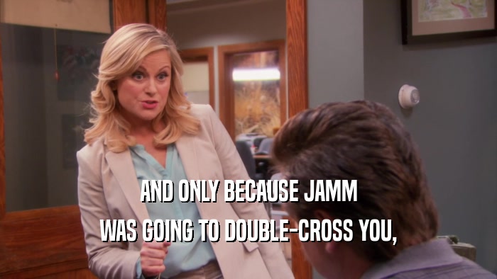 AND ONLY BECAUSE JAMM WAS GOING TO DOUBLE-CROSS YOU, 