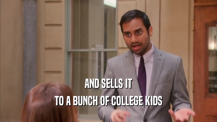 AND SELLS IT TO A BUNCH OF COLLEGE KIDS 