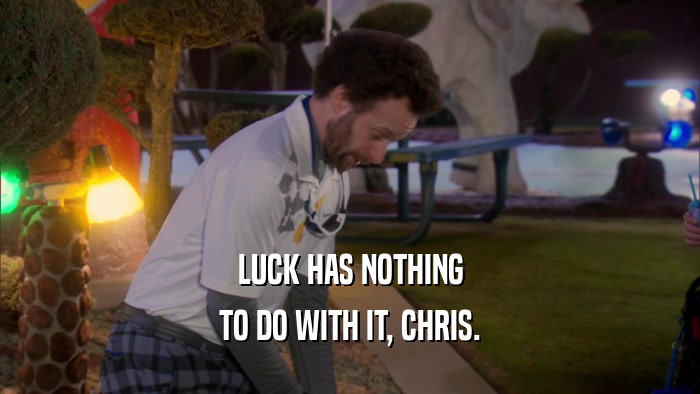 LUCK HAS NOTHING TO DO WITH IT, CHRIS. 