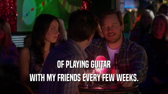 OF PLAYING GUITAR WITH MY FRIENDS EVERY FEW WEEKS. 