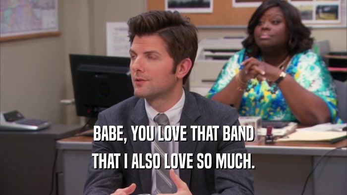 BABE, YOU LOVE THAT BAND
 THAT I ALSO LOVE SO MUCH.
 