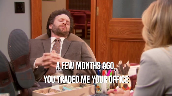 A FEW MONTHS AGO, YOU TRADED ME YOUR OFFICE 