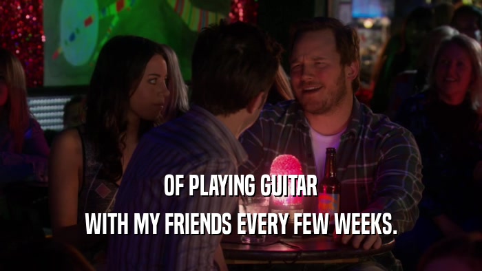 OF PLAYING GUITAR WITH MY FRIENDS EVERY FEW WEEKS. 