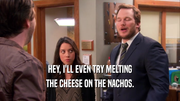 HEY, I'LL EVEN TRY MELTING THE CHEESE ON THE NACHOS. 