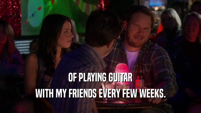 OF PLAYING GUITAR WITH MY FRIENDS EVERY FEW WEEKS. 
