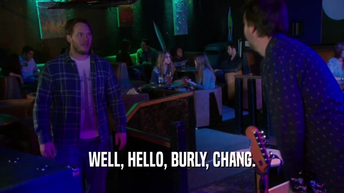 WELL, HELLO, BURLY, CHANG.  