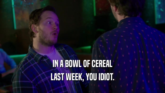 IN A BOWL OF CEREAL LAST WEEK, YOU IDIOT. 