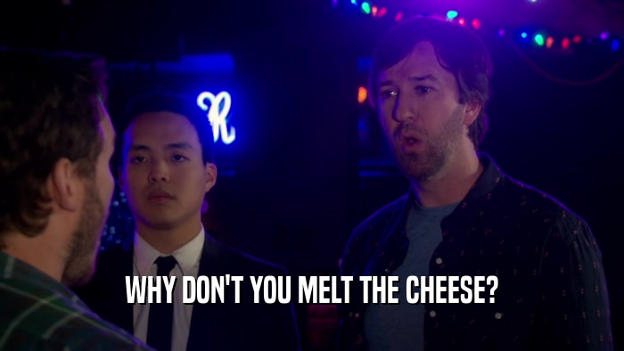 WHY DON'T YOU MELT THE CHEESE?  