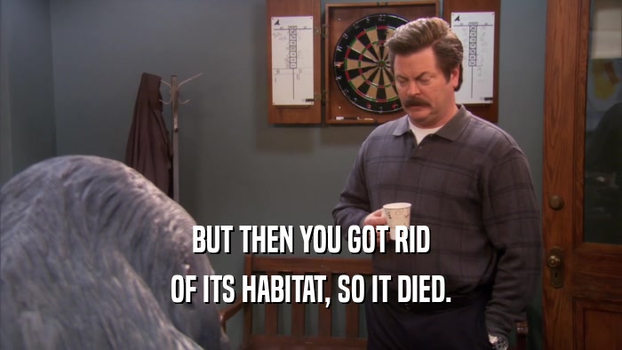 BUT THEN YOU GOT RID OF ITS HABITAT, SO IT DIED. 