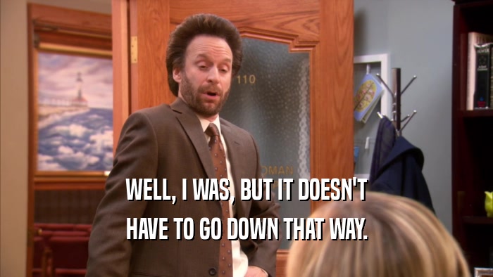 WELL, I WAS, BUT IT DOESN'T HAVE TO GO DOWN THAT WAY. 