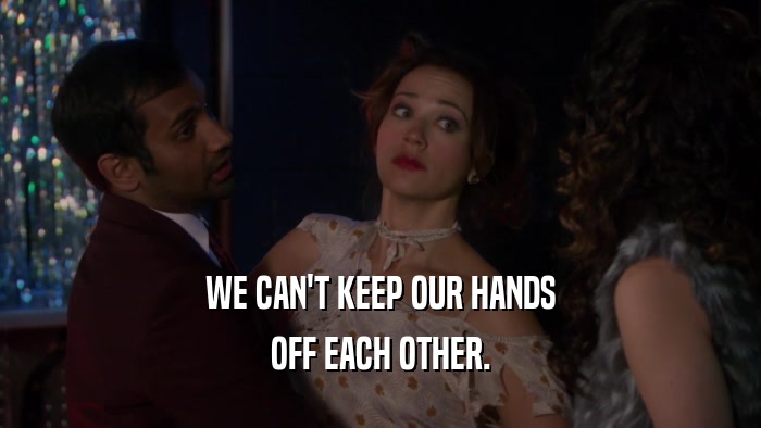 WE CAN'T KEEP OUR HANDS OFF EACH OTHER. 