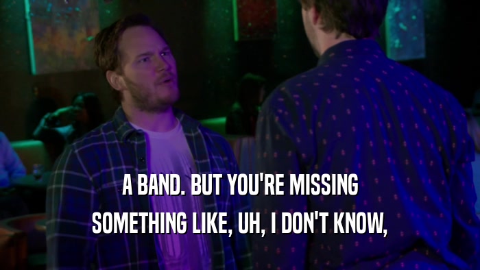 A BAND. BUT YOU'RE MISSING SOMETHING LIKE, UH, I DON'T KNOW, 