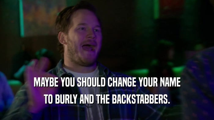 MAYBE YOU SHOULD CHANGE YOUR NAME TO BURLY AND THE BACKSTABBERS. 