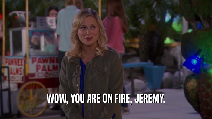 WOW, YOU ARE ON FIRE, JEREMY.  