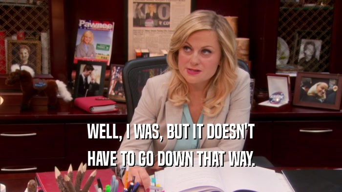 WELL, I WAS, BUT IT DOESN'T HAVE TO GO DOWN THAT WAY. 