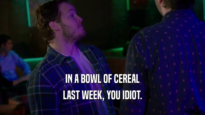 IN A BOWL OF CEREAL LAST WEEK, YOU IDIOT. 