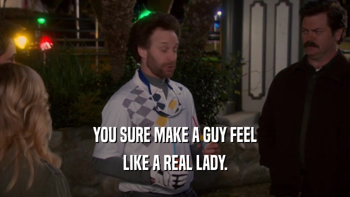 YOU SURE MAKE A GUY FEEL LIKE A REAL LADY. 