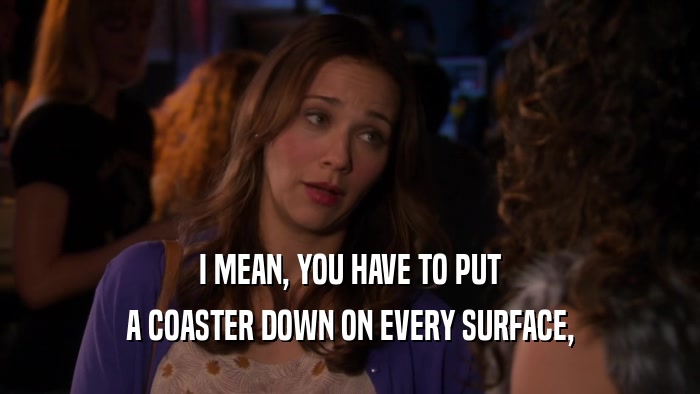 I MEAN, YOU HAVE TO PUT A COASTER DOWN ON EVERY SURFACE, 