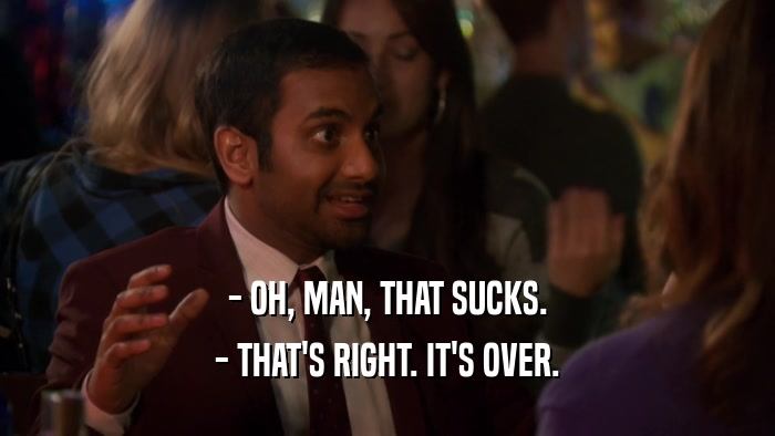 - OH, MAN, THAT SUCKS. - THAT'S RIGHT. IT'S OVER. 