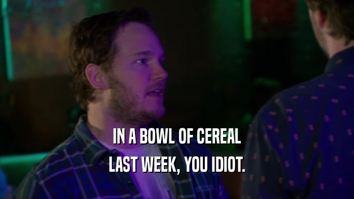 IN A BOWL OF CEREAL LAST WEEK, YOU IDIOT. 