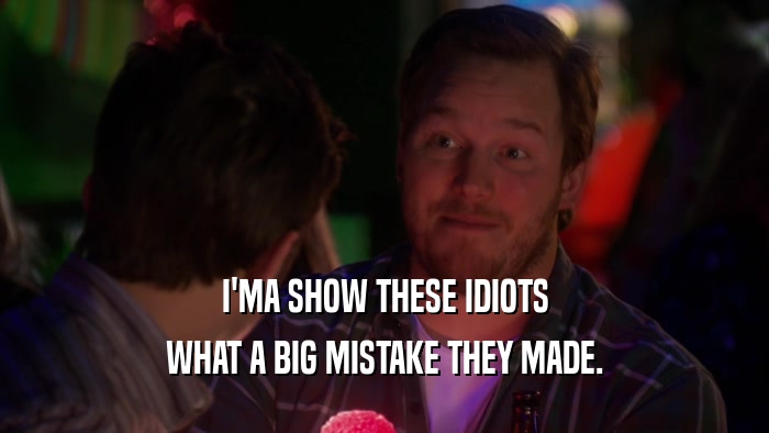I'MA SHOW THESE IDIOTS WHAT A BIG MISTAKE THEY MADE. 