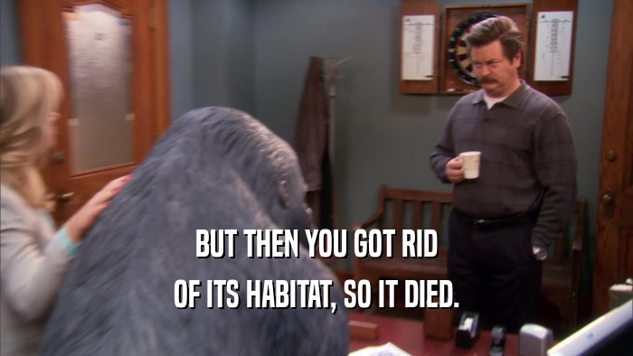 BUT THEN YOU GOT RID OF ITS HABITAT, SO IT DIED. 