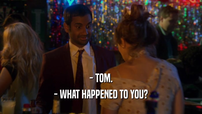 - TOM. - WHAT HAPPENED TO YOU? 