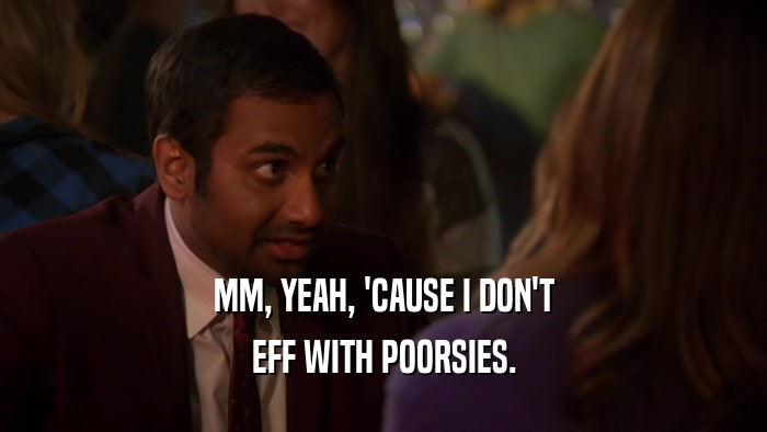 MM, YEAH, 'CAUSE I DON'T EFF WITH POORSIES. 