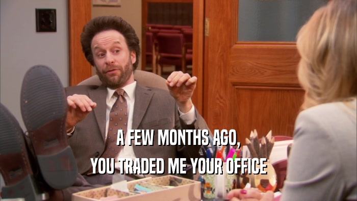 A FEW MONTHS AGO, YOU TRADED ME YOUR OFFICE 
