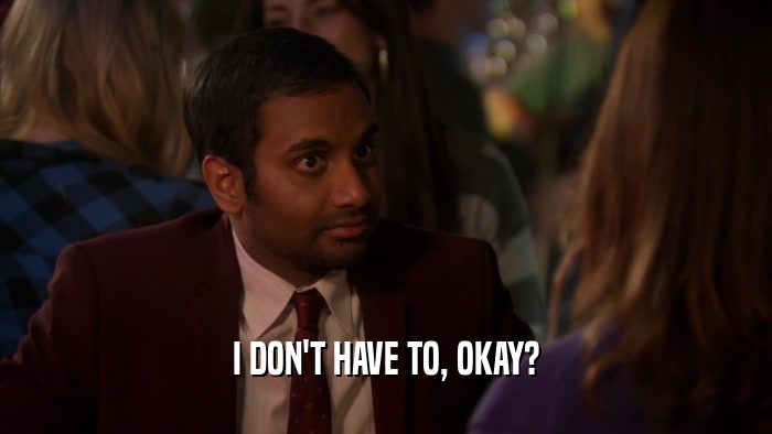 I DON'T HAVE TO, OKAY?  