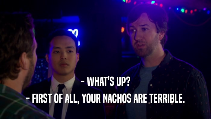 - WHAT'S UP? - FIRST OF ALL, YOUR NACHOS ARE TERRIBLE. 