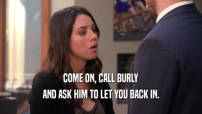 COME ON, CALL BURLY AND ASK HIM TO LET YOU BACK IN. 
