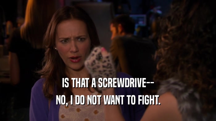 IS THAT A SCREWDRIVE-- NO, I DO NOT WANT TO FIGHT. 