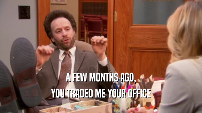 A FEW MONTHS AGO, YOU TRADED ME YOUR OFFICE 