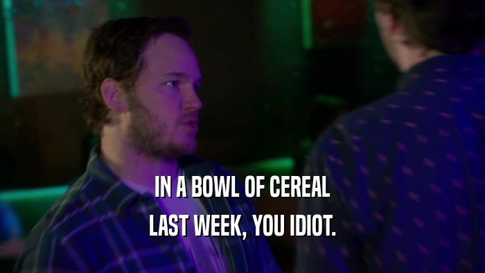 IN A BOWL OF CEREAL LAST WEEK, YOU IDIOT. 